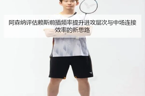 阿森纳评估赖斯前插频率提升进攻层次与中场连接效率的新思路