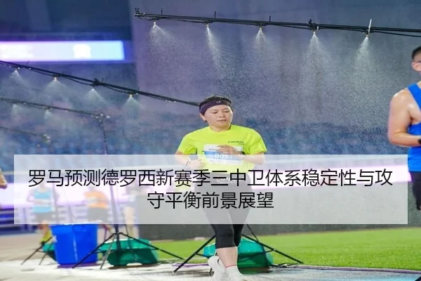 罗马预测德罗西新赛季三中卫体系稳定性与攻守平衡前景展望