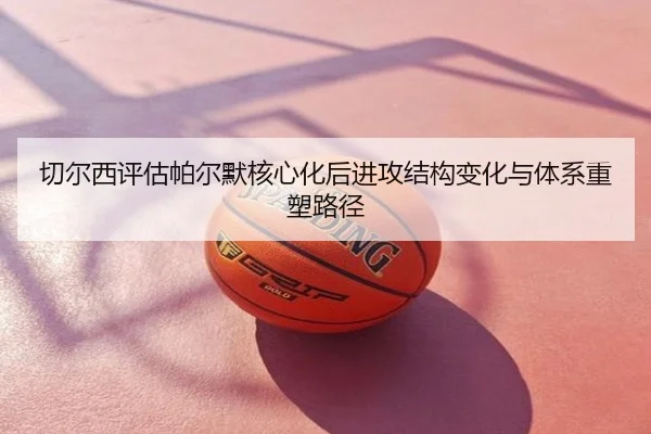 切尔西评估帕尔默核心化后进攻结构变化与体系重塑路径