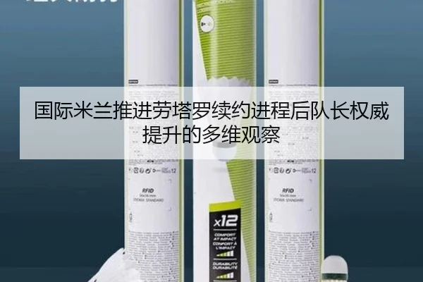 国际米兰推进劳塔罗续约进程后队长权威提升的多维观察