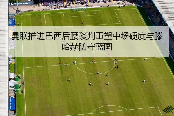 曼联推进巴西后腰谈判重塑中场硬度与滕哈赫防守蓝图